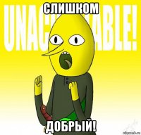 слишком добрый!