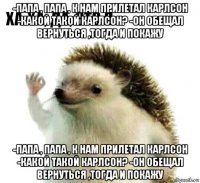 -папа , папа , к нам прилетал карлсон -какой такой карлсон? -он обещал вернуться ,тогда и покажу -папа , папа , к нам прилетал карлсон -какой такой карлсон? -он обещал вернуться ,тогда и покажу