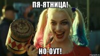 пя-ятница! но-оут!