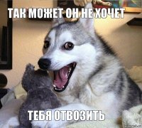 Так может он не хочет Тебя отвозить