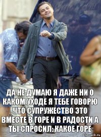 да не думаю я даже ни о каком уходе я тебе говорю что супружество это вместе в горе и в радости а ты спросил: какое горе