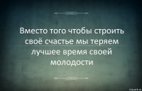 Вместо того чтобы строить своё счастье мы теряем лучшее время своей молодости