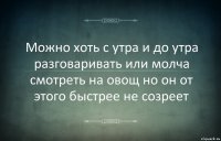 Можно хоть с утра и до утра разговаривать или молча смотреть на овощ но он от этого быстрее не созреет