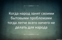 Когда народ занят своими бытовыми проблемами тогда легче всего ничего не делать для народа