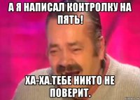 а я написал контролку на пять! ха-ха.тебе никто не поверит.