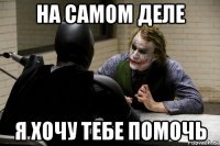на самом деле я хочу тебе помочь