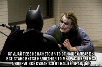  слушай тебе не кажется что от нашей правды все становится не уютно,что мы расширяемся а вокруг всё сужается от нашей правды?