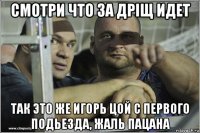 смотри что за дріщ идет так это же игорь цой с первого подьезда, жаль пацана