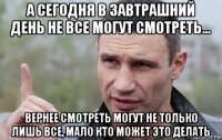 а сегодня в завтрашний день не все могут смотреть... вернее смотреть могут не только лишь все, мало кто может это делать