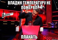 владик температуру не померял плакать