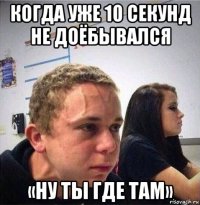 когда уже 10 секунд не доёбывался «ну ты где там»