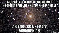 андрей нечеухин!!! возвращайся скорей!!! напиши мне прям сейчас!!! д люблю. жду. не могу больше.юля.