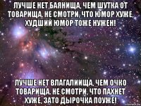 лучше нет баянища, чем шутка от товарища. не смотри, что юмор хуже, худший юмор тоже нужен! лучше нет влагалиища, чем очко товарища. не смотри, что пахнет хуже, зато дырочка поуже!