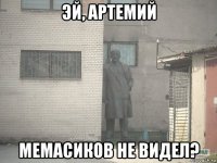 эй, артемий мемасиков не видел?