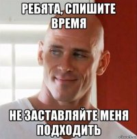 ребята, спишите время не заставляйте меня подходить