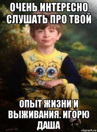 очень интересно слушать про твой опыт жизни и выживания. игорю даша