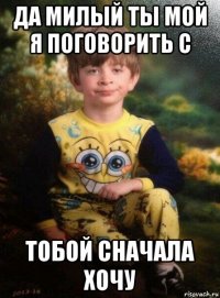 да милый ты мой я поговорить с тобой сначала хочу