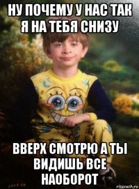 ну почему у нас так я на тебя снизу вверх смотрю а ты видишь все наоборот