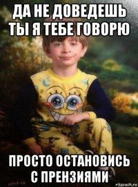 да не доведешь ты я тебе говорю просто остановись с прензиями