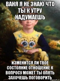 ваня я не знаю что ты к утру надумаешь изменится ли твоё состояние отношение к вопросу может ты опять захочешь поговорить