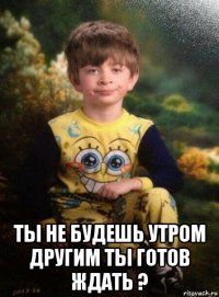  ты не будешь утром другим ты готов ждать ?