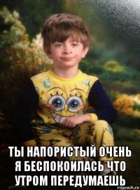  ты напористый очень я беспокоилась что утром передумаешь