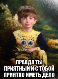  правда ты приятный и с тобой приятно иметь дело