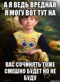 а я ведь вредная я могу вот тут на вас сочинять тоже смешно будет но не буду