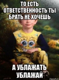 то есть ответственность ты брать не хочешь а ублажать ублажай