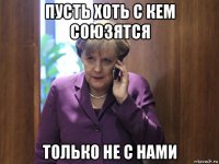 пусть хоть с кем союзятся только не с нами