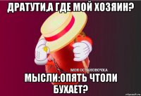 дратути,а где мой хозяин? мысли:опять чтоли бухает?