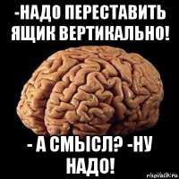 -надо переставить ящик вертикально! - а смысл? -ну надо!