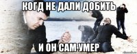 когд не дали добить и он сам умер