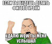 если ты будешь делать фигово уроки удалю wow ты меня услышал