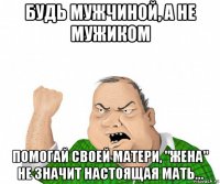 будь мужчиной, а не мужиком помогай своей матери, "жена" не значит настоящая мать...