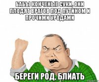 бабы конченые суки, они плодят врагов под путином и прочими уродами береги род, блиать