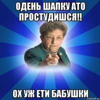 одень шапку ато простудишся!! ох уж ети бабушки