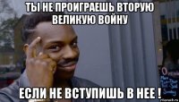 ты не проиграешь вторую великую войну ecли не вступишь в нее !