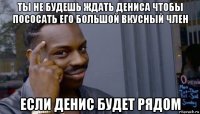 ты не будешь ждать дениса чтобы пососать его большой вкусный член если денис будет рядом