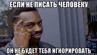 если не писать человеку он не будет тебя игнорировать