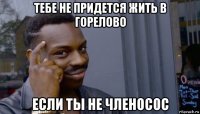 тебе не придется жить в горелово если ты не членосос