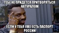 тебе не придется притворяться натуралом если у тебя уже есть паспорт россии