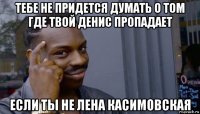 тебе не придется думать о том где твой денис пропадает если ты не лена касимовская