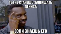 ты не станешь защищать дениса если знаешь его