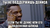 ты не поддержишь дениса если ты не денис или его подсосная шлюха