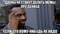 дауны не станут делать мемы про дениса если это кому-нибудь не надо