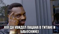  когда увидел пацана в титане и бабоскине)