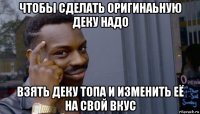 чтобы сделать оригинаьную деку надо взять деку топа и изменить её на свой вкус