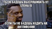 ты не будешь выслушивать от елены в если ты не будешь ходить на английский