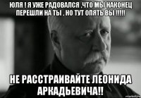 юля ! я уже радовался ,что мы наконец перешли на ты , но тут опять вы !!!!! не расстраивайте леонида аркадьевича!!